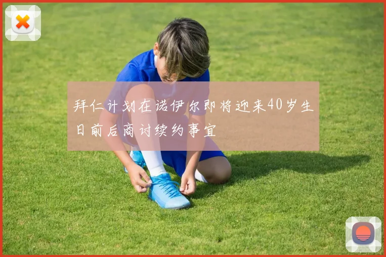 拜仁计划在诺伊尔即将迎来40岁生日前后商讨续约事宜