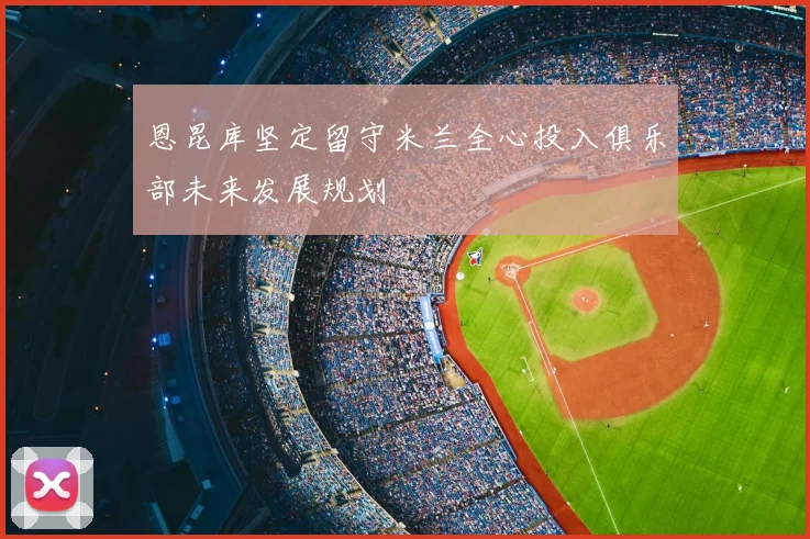 恩昆库坚定留守米兰全心投入俱乐部未来发展规划